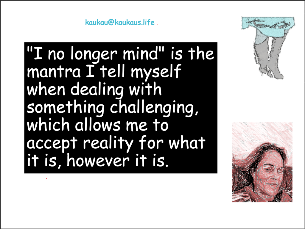 "I no longer mind" is the mantra I tell myself when dealing with something challenging, which allows me to accept reality for what it is, however it is. You know what's worse than reality? Suffering due to unacceptance of what is. Acknowledge the bad because as you know, the only way is up when you hit rock bottom! So you think your worst enemy is every person you encounter that pisses you off. Guess what, you're first in line!

Kaukau's Life
kaukau@kaukaus.Life
healthandwellnesscoach.online
+61481081084. 